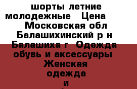 шорты летние молодежные › Цена ­ 500 - Московская обл., Балашихинский р-н, Балашиха г. Одежда, обувь и аксессуары » Женская одежда и обувь   . Московская обл.